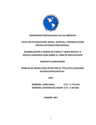 UNIVERSIDAD ESPECIALIZADA DE LAS AMÉRICAS


FACULTAD DE EDUCACIÓN, SOCIAL, ESPECIAL Y REHABILITACIÓN
            ESCUELA DE EDUCACIÓN ESPECIAL


  SENSIBILIZACIÓN A PADRES DE FAMILIA Y MAESTROS DE LA
 ESCUELA BARRIADA KUNA SOBRE EL TEMA DE DISCAPACIDAD


                PROYECTO COMUNITARIO


TRABAJO DE GRADO PARA OPTAR POR EL TÍTULO DE LICENCIADO
                EN EDUCACIÓN ESPECIAL.


                        POR:


         BARRERA, JAIRO ISAAC         C.P.I. 3- 714-2101
         BARROSO, ESTEBAN SALVADOR C.P.I. 3- 89-1656




                    PANAMÁ, 2007




                          1
 