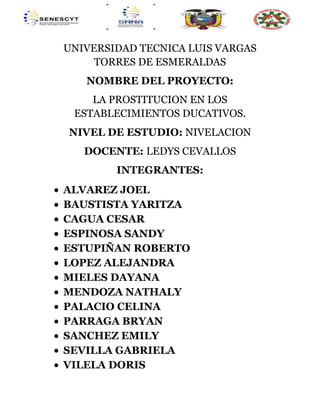 UNIVERSIDAD TECNICA LUIS VARGAS
TORRES DE ESMERALDAS
NOMBRE DEL PROYECTO:
LA PROSTITUCION EN LOS
ESTABLECIMIENTOS DUCATIVOS.
NIVEL DE ESTUDIO: NIVELACION
DOCENTE: LEDYS CEVALLOS
INTEGRANTES:
ALVAREZ JOEL
BAUSTISTA YARITZA
CAGUA CESAR
ESPINOSA SANDY
ESTUPIÑAN ROBERTO
LOPEZ ALEJANDRA
MIELES DAYANA
MENDOZA NATHALY
PALACIO CELINA
PARRAGA BRYAN
SANCHEZ EMILY
SEVILLA GABRIELA
VILELA DORIS
 