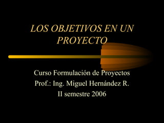 LOS OBJETIVOS EN UN
PROYECTO
Curso Formulación de Proyectos
Prof.: Ing. Miguel Hernández R.
II semestre 2006
 