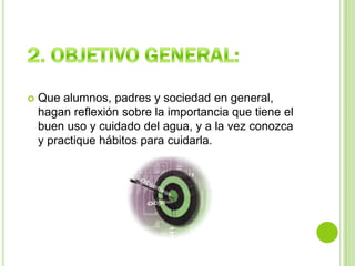 2. OBJETIVO GENERAL:Que alumnos, padres y sociedad en general, hagan reflexión sobre la importancia que tiene el buen uso y cuidado del agua, y a la vez conozca y practique hábitos para cuidarla.