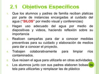 2.1   Objetivos EspecíficosQue los alumnos y padres de familia reciban platicas por parte de instancias encargadas al cuidado del agua (“SILOS” por medio visual y conferencias)Hagan uso adecuado del agua por medio de diapositivas y videos, haciendo reflexión sobre su importanciaRealicen campañas para dar a conocer medidas preventivas para su cuidado y elaboración de medios para dar a conocer el proyecto.Trabajen colaborativamente para limpiar ríos contaminados.Que reúsen el agua para utilizarla en otras actividades.Los alumnos junto con sus padres elaboren bolsas de tela para utilizarlas y remplazar las de plástico