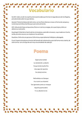 Serafín: Cada uno de los espíritus bienaventurados que forman el segundo coro de los Ángeles, 
prevaleciendo sobre los querubines. 
Ajonjolí: Planta herbácea de tallo recto, con las flores blancas o rosas en forma de campana y 
numerosas semillas amarillas que usan como alimento. 
Añil: Arbusto de hojas compuestas y flores en racimo o espigas, de cuyas hojas y tallos se 
obtiene un colorante. 
Guachapelí: Árbol de la familia de las mimosáceas, parecido a la acacia, cuya madera es fuerte, 
solida, de color oscuro y se emplea en los astilleros. 
Guachara: Dicho de una persona: Enfermiza y especialmente hidrópica o abotagada. 
Cuculí: Especie de paloma silvestre del tamaño de la domestica, pero de forma más e sbelta, de 
color ceniza con una faja de azul muy vivo alrededor de cada ojo. 
Caperucita recibió 
La canasta de su abuela 
Ya que tenía mucho frio 
Una capa de roja tela 
Se colocó encima 
Refundida en el bosque 
A un zorro se encontró 
Tan ignorante como un mosque 
Aquella puerta abrió 
Y a su abuela no vio 
 