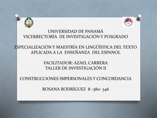 UNIVERSIDAD DE PANAMÁ
VICERRECTORÍA DE INVESTIGACIÓN Y POSGRADO
ESPECIALIZACIÓN Y MAESTRÍA EN LINGÜÍSTICA DEL TEXTO
APLICADA A LA ENSEÑANZA DEL ESPANOL
FACILITADOR: AZAEL CARRERA
TALLER DE INVESTIGACIÓN II
CONSTRUCCIONES IMPERSONALES Y CONCORDANCIA
ROSANA RODRÍGUEZ 8 -380- 346
 