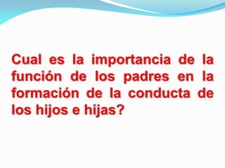 Cual es la importancia de la
función de los padres en la
formación de la conducta de
los hijos e hijas?
 