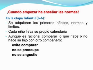 En la etapa Infantil (0-6):
- Se adquieren los primeros hábitos, normas y
límites.
- Cada niño lleva su propio calendario
- Aunque es racional comparar lo que hace o no
hace su hijo con otro compañero:
evite comparar
no se preocupe
no se angustie
¿Cuando empezar ha enseñar las normas?
 