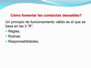 Un principio de funcionamiento válido es el que se
basa en las 3 “R”:
 Reglas,
 Rutinas
 Responsabilidades.
Cómo fomentar las conductas deseables?
 