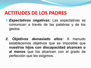 ACTITUDES DE LOS PADRES
1. Expectativas negativas: Las expectativas se
comunican a través de las palabras y de los
gestos.
2. Objetivos demasiado altos: A menudo
establecemos objetivos que es imposible que
nuestros hijos con discapacidad alcancen o
al menos que los alcancen con el grado de
perfección que les exigimos.
 