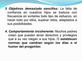 3. Objetivos demasiado sencillos: La falta de
confianza en nuestros hijos se traduce con
frecuencia en evitarles todo tipo de esfuerzo, en
hacer todo por ellos, superar retos, adaptados a
sus posibilidades.
4. Comportamiento incoherente: Muchos padres
creen que pueden tener derechos y privilegios
que a su vez niegan a sus hijos. O establecen
normas que cambian según los días o el
humor del progenitor.
 