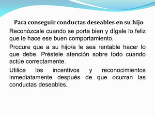 Para conseguir conductas deseables en su hijo
Reconózcale cuando se porta bien y dígale lo feliz
que le hace ese buen comportamiento.
Procure que a su hijo/a le sea rentable hacer lo
que debe. Préstele atención sobre todo cuando
actúe correctamente.
Utilice los incentivos y reconocimientos
inmediatamente después de que ocurran las
conductas deseables.
 