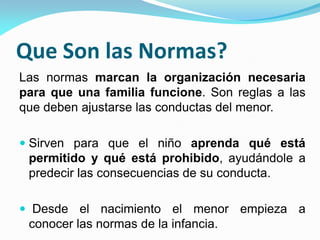 Que Son las Normas?
Las normas marcan la organización necesaria
para que una familia funcione. Son reglas a las
que deben ajustarse las conductas del menor.
 Sirven para que el niño aprenda qué está
permitido y qué está prohibido, ayudándole a
predecir las consecuencias de su conducta.
 Desde el nacimiento el menor empieza a
conocer las normas de la infancia.
 