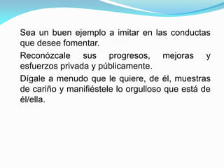 Sea un buen ejemplo a imitar en las conductas
que desee fomentar.
Reconózcale sus progresos, mejoras y
esfuerzos privada y públicamente.
Dígale a menudo que le quiere, de él, muestras
de cariño y manifiéstele lo orgulloso que está de
él/ella.
 