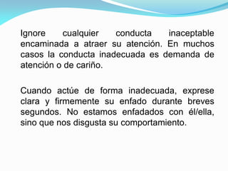 Ignore cualquier conducta inaceptable
encaminada a atraer su atención. En muchos
casos la conducta inadecuada es demanda de
atención o de cariño.
Cuando actúe de forma inadecuada, exprese
clara y firmemente su enfado durante breves
segundos. No estamos enfadados con él/ella,
sino que nos disgusta su comportamiento.
 