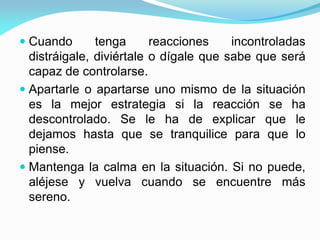  Cuando tenga reacciones incontroladas
distráigale, diviértale o dígale que sabe que será
capaz de controlarse.
 Apartarle o apartarse uno mismo de la situación
es la mejor estrategia si la reacción se ha
descontrolado. Se le ha de explicar que le
dejamos hasta que se tranquilice para que lo
piense.
 Mantenga la calma en la situación. Si no puede,
aléjese y vuelva cuando se encuentre más
sereno.
 