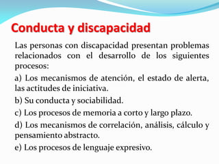 Conducta y discapacidad
Las personas con discapacidad presentan problemas
relacionados con el desarrollo de los siguientes
procesos:
a) Los mecanismos de atención, el estado de alerta,
las actitudes de iniciativa.
b) Su conducta y sociabilidad.
c) Los procesos de memoria a corto y largo plazo.
d) Los mecanismos de correlación, análisis, cálculo y
pensamiento abstracto.
e) Los procesos de lenguaje expresivo.
 