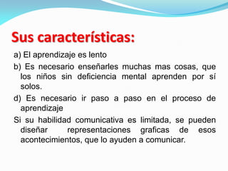 Sus características:
a) El aprendizaje es lento
b) Es necesario enseñarles muchas mas cosas, que
los niños sin deficiencia mental aprenden por sí
solos.
d) Es necesario ir paso a paso en el proceso de
aprendizaje
Si su habilidad comunicativa es limitada, se pueden
diseñar representaciones graficas de esos
acontecimientos, que lo ayuden a comunicar.
 