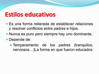 Estilos educativos
 Es una forma reiterada de establecer relaciones
y resolver conflictos entre padres e hijos.
 Nunca es puro pero siempre hay uno dominante.
 Depende de:
 Temperamento de los padres (tranquilos,
nerviosos…)La forma en que fueron educados
 