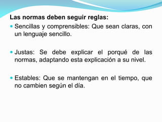 Las normas deben seguir reglas:
 Sencillas y comprensibles: Que sean claras, con
un lenguaje sencillo.
 Justas: Se debe explicar el porqué de las
normas, adaptando esta explicación a su nivel.
 Estables: Que se mantengan en el tiempo, que
no cambien según el día.
 
