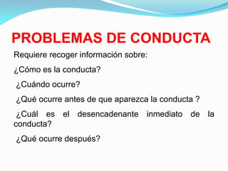 PROBLEMAS DE CONDUCTA
Requiere recoger información sobre:
¿Cómo es la conducta?
¿Cuándo ocurre?
¿Qué ocurre antes de que aparezca la conducta ?
¿Cuál es el desencadenante inmediato de la
conducta?
¿Qué ocurre después?
 
