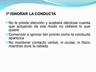 1º IGNORAR LA CONDUCTA
 No le preste atención y acabará dándose cuenta
que actuando de ese modo no obtiene lo que
quiere
 Comenzar a ignorar tan pronto como la conducta
aparezca
 No mantener contacto verbal, ni ocular, ni físico
mientras dure la rabieta
 