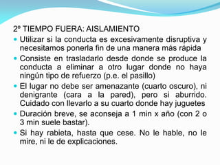 2º TIEMPO FUERA: AISLAMIENTO
 Utilizar si la conducta es excesivamente disruptiva y
necesitamos ponerla fin de una manera más rápida
 Consiste en trasladarlo desde donde se produce la
conducta a eliminar a otro lugar donde no haya
ningún tipo de refuerzo (p.e. el pasillo)
 El lugar no debe ser amenazante (cuarto oscuro), ni
denigrante (cara a la pared), pero si aburrido.
Cuidado con llevarlo a su cuarto donde hay juguetes
 Duración breve, se aconseja a 1 min x año (con 2 o
3 min suele bastar).
 Si hay rabieta, hasta que cese. No le hable, no le
mire, ni le de explicaciones.
 