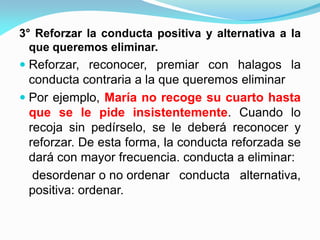 3° Reforzar la conducta positiva y alternativa a la
que queremos eliminar.
 Reforzar, reconocer, premiar con halagos la
conducta contraria a la que queremos eliminar
 Por ejemplo, María no recoge su cuarto hasta
que se le pide insistentemente. Cuando lo
recoja sin pedírselo, se le deberá reconocer y
reforzar. De esta forma, la conducta reforzada se
dará con mayor frecuencia. conducta a eliminar:
desordenar o no ordenar conducta alternativa,
positiva: ordenar.
 