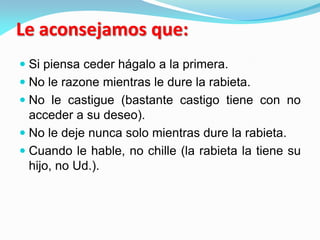 Le aconsejamos que:
 Si piensa ceder hágalo a la primera.
 No le razone mientras le dure la rabieta.
 No le castigue (bastante castigo tiene con no
acceder a su deseo).
 No le deje nunca solo mientras dure la rabieta.
 Cuando le hable, no chille (la rabieta la tiene su
hijo, no Ud.).
 
