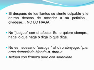  Si después de los llantos se siente culpable y le
entran deseos de acceder a su petición…
olvídese… NO LO HAGA.
 No “juegue” con el afecto: Se le quiere siempre,
haga lo que haga o diga lo que diga.
 No es necesario “castigar” al otro cónyuge: “p.e.
eres demasiado blando-a, duro-a.
 Actúen con firmeza pero con serenidad
 