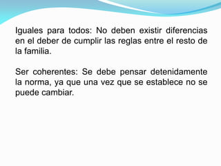 Iguales para todos: No deben existir diferencias
en el deber de cumplir las reglas entre el resto de
la familia.
Ser coherentes: Se debe pensar detenidamente
la norma, ya que una vez que se establece no se
puede cambiar.
 