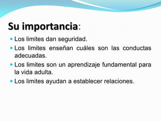 Su importancia:
 Los limites dan seguridad.
 Los limites enseñan cuáles son las conductas
adecuadas.
 Los limites son un aprendizaje fundamental para
la vida adulta.
 Los limites ayudan a establecer relaciones.
 