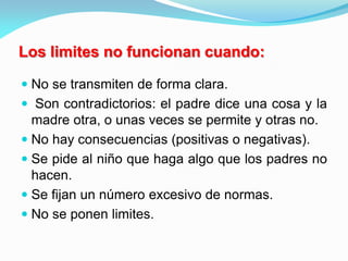  No se transmiten de forma clara.
 Son contradictorios: el padre dice una cosa y la
madre otra, o unas veces se permite y otras no.
 No hay consecuencias (positivas o negativas).
 Se pide al niño que haga algo que los padres no
hacen.
 Se fijan un número excesivo de normas.
 No se ponen limites.
Los limites no funcionan cuando:
 