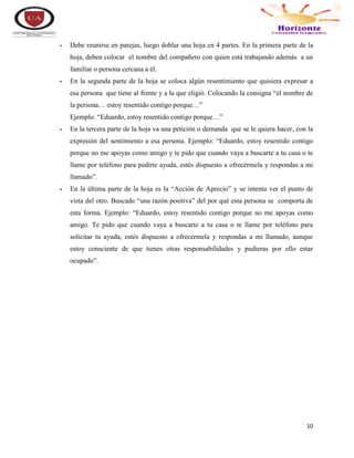 10
- Debe reunirse en parejas, luego doblar una hoja en 4 partes. En la primera parte de la
hoja, deben colocar el nombre del compañero con quien está trabajando además a un
familiar o persona cercana a él.
- En la segunda parte de la hoja se coloca algún resentimiento que quisiera expresar a
esa persona que tiene al frente y a la que eligió. Colocando la consigna “el nombre de
la persona… estoy resentido contigo porque…”
Ejemplo: “Eduardo, estoy resentido contigo porque…”
- En la tercera parte de la hoja va una petición o demanda que se le quiera hacer, con la
expresión del sentimiento a esa persona. Ejemplo: “Eduardo, estoy resentido contigo
porque no me apoyas como amigo y te pido que cuando vaya a buscarte a tu casa o te
llame por teléfono para pedirte ayuda, estés dispuesto a ofrecérmela y respondas a mi
llamado”.
- En la última parte de la hoja es la “Acción de Aprecio” y se intenta ver el punto de
vista del otro. Buscado “una razón positiva” del por qué esta persona se comporta de
esta forma. Ejemplo: “Eduardo, estoy resentido contigo porque no me apoyas como
amigo. Te pido que cuando vaya a buscarte a tu casa o te llame por teléfono para
solicitar tu ayuda, estés dispuesto a ofrecérmela y respondas a mi llamado, aunque
estoy consciente de que tienes otras responsabilidades y pudieras por ello estar
ocupado”.
 