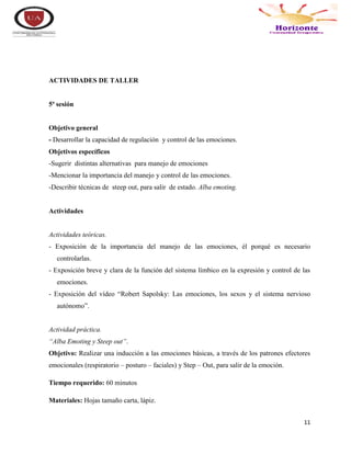 11
ACTIVIDADES DE TALLER
5ª sesión
Objetivo general
- Desarrollar la capacidad de regulación y control de las emociones.
Objetivos específicos
-Sugerir distintas alternativas para manejo de emociones
-Mencionar la importancia del manejo y control de las emociones.
-Describir técnicas de steep out, para salir de estado. Alba emoting.
Actividades
Actividades teóricas.
- Exposición de la importancia del manejo de las emociones, él porqué es necesario
controlarlas.
- Exposición breve y clara de la función del sistema límbico en la expresión y control de las
emociones.
- Exposición del vídeo “Robert Sapolsky: Las emociones, los sexos y el sistema nervioso
autónomo”.
Actividad práctica.
“Alba Emoting y Steep out”.
Objetivo: Realizar una inducción a las emociones básicas, a través de los patrones efectores
emocionales (respiratorio – posturo – faciales) y Step – Out, para salir de la emoción.
Tiempo requerido: 60 minutos
Materiales: Hojas tamaño carta, lápiz.
 