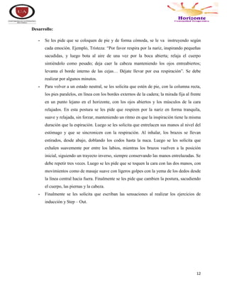 12
Desarrollo:
- Se les pide que se coloquen de pie y de forma cómoda, se le va instruyendo según
cada emoción. Ejemplo, Tristeza: “Por favor respira por la nariz, inspirando pequeñas
sacudidas, y luego bota al aire de una vez por la boca abierta; relaja el cuerpo
sintiéndolo como pesado; deja caer la cabeza manteniendo los ojos entreabiertos;
levanta el borde interno de las cejas… Déjate llevar por esa respiración”. Se debe
realizar por algunos minutos.
- Para volver a un estado neutral, se les solicita que estén de pie, con la columna recta,
los pies paralelos, en línea con los bordes externos de la cadera; la mirada fija al frente
en un punto lejano en el horizonte, con los ojos abiertos y los músculos de la cara
relajados. En esta postura se les pide que respiren por la nariz en forma tranquila,
suave y relajada, sin forzar, manteniendo un ritmo en que la inspiración tiene la misma
duración que la espiración. Luego se les solicita que entrelacen sus manos al nivel del
estómago y que se sincronicen con la respiración. Al inhalar, los brazos se llevan
estirados, desde abajo, doblando los codos hasta la nuca. Luego se les solicita que
exhalen suavemente por entre los labios, mientras los brazos vuelven a la posición
inicial, siguiendo un trayecto inverso, siempre conservando las manos entrelazadas. Se
debe repetir tres veces. Luego se les pide que se toquen la cara con las dos manos, con
movimientos como de masaje suave con ligeros golpes con la yema de los dedos desde
la línea central hacia fuera. Finalmente se les pide que cambien la postura, sacudiendo
el cuerpo, las piernas y la cabeza.
- Finalmente se les solicita que escriban las sensaciones al realizar los ejercicios de
inducción y Step – Out.
 