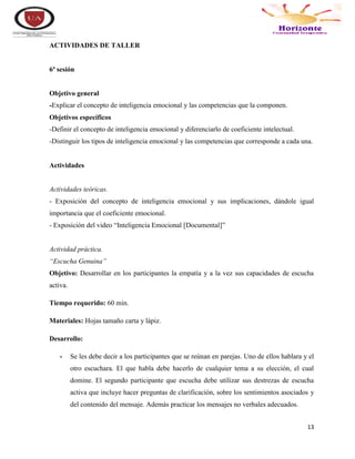 13
ACTIVIDADES DE TALLER
6ª sesión
Objetivo general
-Explicar el concepto de inteligencia emocional y las competencias que la componen.
Objetivos específicos
-Definir el concepto de inteligencia emocional y diferenciarlo de coeficiente intelectual.
-Distinguir los tipos de inteligencia emocional y las competencias que corresponde a cada una.
Actividades
Actividades teóricas.
- Exposición del concepto de inteligencia emocional y sus implicaciones, dándole igual
importancia que el coeficiente emocional.
- Exposición del video “Inteligencia Emocional [Documental]”
Actividad práctica.
“Escucha Genuina”
Objetivo: Desarrollar en los participantes la empatía y a la vez sus capacidades de escucha
activa.
Tiempo requerido: 60 min.
Materiales: Hojas tamaño carta y lápiz.
Desarrollo:
- Se les debe decir a los participantes que se reúnan en parejas. Uno de ellos hablara y el
otro escuchara. El que habla debe hacerlo de cualquier tema a su elección, el cual
domine. El segundo participante que escucha debe utilizar sus destrezas de escucha
activa que incluye hacer preguntas de clarificación, sobre los sentimientos asociados y
del contenido del mensaje. Además practicar los mensajes no verbales adecuados.
 