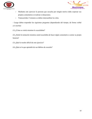 14
- Mediante este ejercicio la persona que escucha por ningún motivo debe expresar sus
propios comentarios ni realizar evaluaciones.
- Transcurridos 5 minutos se deben intercambiar los roles.
- Luego deben responder las siguientes preguntas (dependiendo del tiempo, de forma verbal
y/o escrita):
(1) ¿Cómo se sintió mientras lo escuchaban?
(2) ¿Sintió la tentación mientras usted escuchaba de hacer algún comentario o contar su propia
historia?
(3) ¿Qué le resulto difícil de este ejercicio?
(4) ¿Qué es lo que aprendió de sus hábitos de escucha?
 