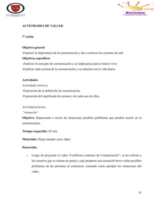 15
ACTIVIDADES DE TALLER
7ª sesión
Objetivo general
-Exponer la importancia de la comunicación y dar a conocer los axiomas de está.
Objetivos específicos
-Analizar el concepto de comunicación y su implicancia para el diario vivir.
-Explicar cada axioma de la comunicación y su relación con la vida diaria.
Actividades
Actividades teóricas.
-Exposición de la definición de comunicación.
-Exposición del significado de axioma y de cada uno de ellos.
Actividad práctica.
“Actuación”.
Objetivo: Representar a través de situaciones posibles problemas que pueden ocurrir en la
comunicación.
Tiempo requerido: 45 min
Materiales: Hojas tamaño carta, lápiz.
Desarrollo:
- Luego de proyectar el video “Conflictos comunes de Comunicación”, se les solicita a
los usuarios que se reúnan en pareja y que preparen una actuación breve sobre posibles
problemas de las personas al comunicar, tomando como ejemplo las situaciones del
video.
 