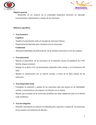 2
Objetivo general.
Desarrollar en los usuarios de la comunidad terapéutica horizonte un adecuado
reconocimiento, interpretación y manejo de las emociones.
Objetivos específicos.
 Área formativa
Cognitiva
- Ampliar el conocimiento sobre el concepto de emociones básicas.
- Proporcionar herramientas para vincularse con sus emociones.
Conductual
- Demostrar habilidades de diferenciación de las distintas emociones a nivel de conducta.
 Área psicosocial
- Mejorar el autocontrol de las emociones en su ambiente cercano (Compañeros de CTH,
familia, amigos cercanos).
- Integrar en su diario vivir, las herramientas adquiridas sobre manejo y en el transcurso del
taller.
- Mejorar la comunicación con su entorno cercano, a través de un buen manejo de las
emociones.
 Área integración social
- Considerar la expresión y manejo de las emociones para una mejora en las habilidades
sociales y comunicativas con respecto a la relación con el entorno.
- Mostrar que el manejo de las emociones posibilita una mejor adaptación tanto en lo laboral
como académico.
 Área investigación
- Descubrir información en relación a la identificación, expresión y manejo de las emociones
en los usuarios con trastornos de adicción.
 