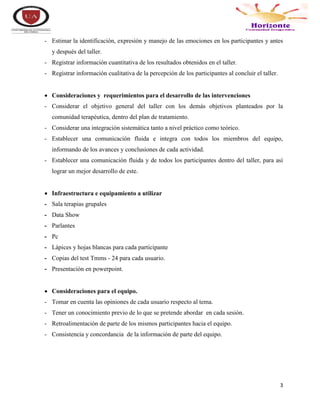 3
- Estimar la identificación, expresión y manejo de las emociones en los participantes y antes
y después del taller.
- Registrar información cuantitativa de los resultados obtenidos en el taller.
- Registrar información cualitativa de la percepción de los participantes al concluir el taller.
 Consideraciones y requerimientos para el desarrollo de las intervenciones
- Considerar el objetivo general del taller con los demás objetivos planteados por la
comunidad terapéutica, dentro del plan de tratamiento.
- Considerar una integración sistemática tanto a nivel práctico como teórico.
- Establecer una comunicación fluida e integra con todos los miembros del equipo,
informando de los avances y conclusiones de cada actividad.
- Establecer una comunicación fluida y de todos los participantes dentro del taller, para así
lograr un mejor desarrollo de este.
 Infraestructura e equipamiento a utilizar
- Sala terapias grupales
- Data Show
- Parlantes
- Pc
- Lápices y hojas blancas para cada participante
- Copias del test Tmms - 24 para cada usuario.
- Presentación en powerpoint.
 Consideraciones para el equipo.
- Tomar en cuenta las opiniones de cada usuario respecto al tema.
- Tener un conocimiento previo de lo que se pretende abordar en cada sesión.
- Retroalimentación de parte de los mismos participantes hacia el equipo.
- Consistencia y concordancia de la información de parte del equipo.
 