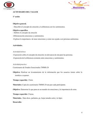 4
ACTIVIDADES DEL TALLER
1° sesión
Objetivo general.
- Describir el concepto de emoción y la diferencia con los sentimientos.
Objetivo específico.
- Definir el concepto de emoción
-Diferenciación emociones y sentimientos.
-Explicar la importancia de tener emociones y como nos ayuda a ser personas autónomas.
Actividades.
Actividad teórica
-Exposición sobre el concepto de emoción, la relevancia de esta para las personas.
-Exposición de la diferencia existente entre emociones y sentimientos.
Actividad practica
Cuestionario de Estados Emocionales TMMS-24
Objetivo: Realizar un levantamiento de la información que los usuarios tienen sobre la
temática a exponer.
Tiempo requerido: 15min.
Materiales: Copia de cuestionario TMMS-24 una por cada participante.
Objetivo: Demostrar lo que pasa en un mundo sin emociones y la importancia de estas.
Tiempo requerido: 2 horas.
Materiales. Data show, parlantes, pc, hojas tamaño carta y la lápiz.
Desarrollo:
 