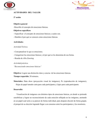6
ACTIVIDADES DEL TALLER
2° sesión
Objetivo general
-Describir el concepto de emociones básicas.
Objetivos específicos
- Especificar el concepto de emociones básicas y cuales son.
- Detallar el por qué se conocen como emociones básicas.
Actividades
Actividad Teórica.
- Conceptualizar lo que es emociones.
- Categorizar las emociones básicas y el por qué se les denomina de esa forma.
- Reseña de Alba Emoting.
Actividad práctica.
“Reconociendo emociones básicas”
Objetivo: Lograr una distinción clara y concisa de las emociones básicas.
Tiempo requerido: 30 minutos.
Materiales: Data show (proyección visual de imágenes), Pc (reproducción de imágenes),
Hojas de papel tamaño carta para cada participante y Lápiz para cada participante.
Desarrollo:
Visualización de imágenes con distintos tipos de emociones básicas, en donde se pretende
sensibilizar y lograr un reconocimiento de cada emoción reflejada en las imágenes, anotando
en un papel cual sería a su parecer de forma individual, para después discutir de forma grupal,
el porqué de su elección logrando llegar a un consenso entre los participantes y los monitores.
 