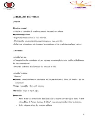 7
ACTIVIDADES DEL TALLER
3° sesión
Objetivo general
- Ampliar la capacidad de percibir y conocer las emociones mixtas.
Objetivos específicos
- Experienciar sensaciones de cada emoción.
- Distinguir las sensaciones corporales inherentes a cada emoción.
- Relacionar sensaciones anteriores con las emociones mixtas percibidas en el aquí y ahora.
Actividades
Actividad teórica.
- Conceptualizar las emociones mixtas, logrando una analogía de estas y diferenciándolas de
las emociones básicas.
- Describir las formas de diferenciar una emoción de otra.
Actividad práctica.
“Mimicas”
Objetivo: Reconocimiento de emociones mixtas personificada a través de mímica por un
compañero.
Tiempo requerido: 1 hora y 30 minutos.
Materiales: Hojas de papel, lápiz.
Desarrollo:
- Antes de dar las instrucciones de la actividad se muestra un video de un mimo “Street
Mime, Plaza de Armas, Santiago de Chile”, para dar una introducción a la dinámica.
- Se les pide que salgan dos personas adelante
 