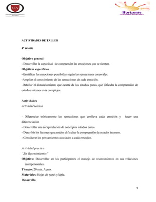 9
ACTIVIDADES DE TALLER
4ª sesión
Objetivo general
- Desarrollar la capacidad de comprender las emociones que se sienten.
Objetivos específicos
-Identificar las emociones percibidas según las sensaciones corporales.
-Ampliar el conocimiento de las sensaciones de cada emoción.
-Detallar el distanciamiento que ocurre de los estados puros, que dificulta la comprensión de
estados internos más complejos.
Actividades
Actividad teórica
- Diferenciar teóricamente las sensaciones que conlleva cada emoción y hacer una
diferenciación
- Desarrollar una recapitulación de conceptos estados puros.
- Describir los factores que pueden dificultar la comprensión de estados internos.
- Considerar los pensamientos asociados a cada emoción.
Actividad practica
“Sin Resentimientos”
Objetivo: Desarrollar en los participantes el manejo de resentimientos en sus relaciones
interpersonales.
Tiempo: 20 min. Aprox.
Materiales: Hojas de papel y lápiz.
Desarrollo:
 
