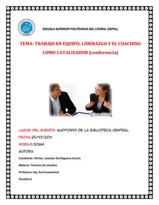 ESCUELA SUPERIOR POLITÉCNICA DEL LITORAL (ESPOL)



TEMA: TRABAJO EN EQUIPO, LIDERAZGO Y EL COACHING
                  COMO CATALIZADOR (conferencia)




Lugar del evento: Auditorio de la biblioteca central

Fecha:25/10/2011

Hora:11:30am

Autora

Estudiante: Shirley Josselyn Sinchiguano Acurio

Materia: Técnicas de estudios

Profesora: Ing. Ana huayamave

Paralelo:6
 