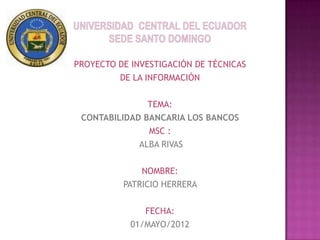 PROYECTO DE INVESTIGACIÓN DE TÉCNICAS
         DE LA INFORMACIÓN

               TEMA:
 CONTABILIDAD BANCARIA LOS BANCOS
               MSC :
             ALBA RIVAS

              NOMBRE:
          PATRICIO HERRERA

               FECHA:
            01/MAYO/2012
 