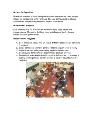 Normas De Seguridad
Una de las mayores normas de seguridad para trabajar con los niños es que
utilicen las tijeras punta roma y a la hora de pegar con la pistola de silicona
ayudarles en ese pedazo para que no haya inconvenientes.
Duración Del Proyecto
Este proyecto ve a ser realizado en dos clases cada clase tendrá una
intervención de 30 minutos, la última clase seria la presentación de cada
trabajo realizado por los niños.
Desarrollo Del Proyecto
1. Se le entregara a cada niño un octavo de foamy ellos deberán partirlo en
3 pedazos
2. Luego se les dará un molde para que ellos lo calquen sobre el foamy
3. Cortaran los tres pedazos de foamy de por la línea trazada
4. Con la ayuda de la profesora pegaran los 3 pedazos (silicona)
5. Después de a ver pegado los tres pedazos de foamy los ponemos en el
suelo y con los palos de paleta hacemos la base de acuerdo al ancho
del foamy

 