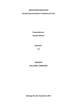 INSTITUCION EDUCATIVA
Escuela Normal Superior Farallones De Cali

Presentado por:
Daniela Alfonso

Semestre:
3-3

DOCENTE
ZALATHIEL CARDENAS

Santiago De Cali. Noviembre 2013

 