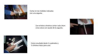 Cortar en las medidas indicadas
con una segueta.
Con el balso cilíndrico cortar cada 14cm
cinco veces con ayuda de la segueta.
Como resultado darán 5 cuadrados y
5 cilindros listos para usar.
 