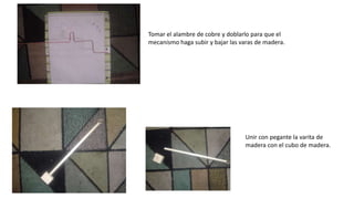 Tomar el alambre de cobre y doblarlo para que el
mecanismo haga subir y bajar las varas de madera.
Unir con pegante la varita de
madera con el cubo de madera.
 
