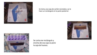 Se toma una caja de cartón reciclada y se le
hace un rectángulo en la parte posterior
Se corta ese rectángulo y
encima de esa caja se pone
la caja de huevos.
 