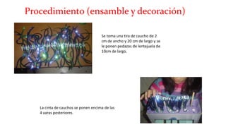 Procedimiento (ensamble y decoración)
Se toma una tira de caucho de 2
cm de ancho y 20 cm de largo y se
le ponen pedazos de lentejuela de
10cm de largo.
La cinta de cauchos se ponen encima de las
4 varas posteriores.
 